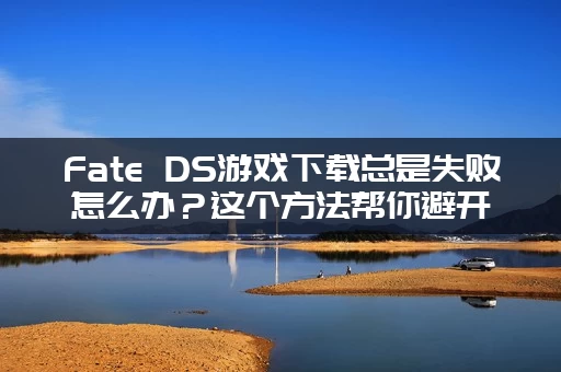 Fate DS游戏下载总是失败怎么办？这个方法帮你避开各种坑！