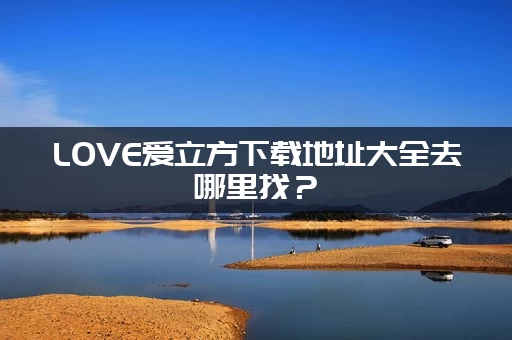 LOVE爱立方下载地址大全去哪里找？(全网入口链接一键收藏！)