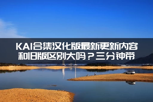 KAI合集汉化版最新更新内容和旧版区别大吗？三分钟带你快速了解所有变化！