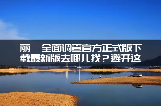 丽莎全面调查官方正式版下载最新版去哪儿找？避开这些山寨陷阱！