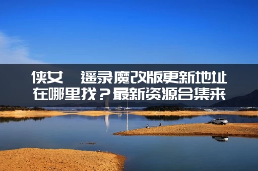 侠女逍遥录魔改版更新地址在哪里找？最新资源合集来了！