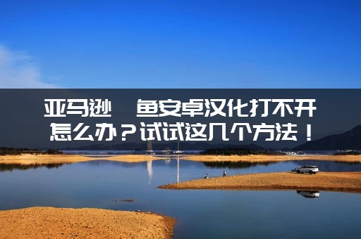 亚马逊鲶鱼安卓汉化打不开怎么办?试试这几个方法! 亚马逊鲶鱼安卓汉化打不开怎么办?试试这几个方法!