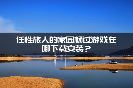 任性旅人的家园杨过游戏在哪下载安装？(官方最新渠道公布)