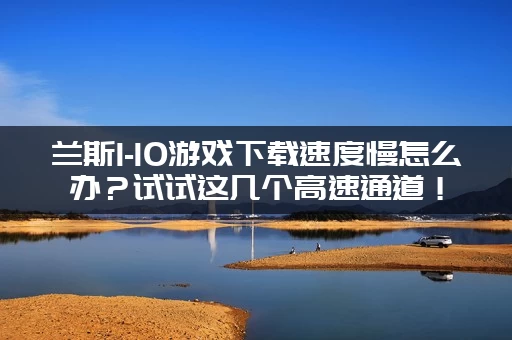 兰斯1-10游戏下载速度慢怎么办？试试这几个高速通道！