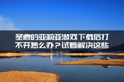 圣痕的亚莉亚游戏下载后打不开怎么办？试着解决这些常见的错误问题！