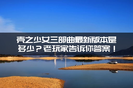 壳之少女三部曲最新版本是多少？老玩家告诉你答案！