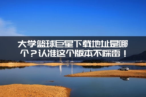 大学篮球巨星下载地址是哪个？认准这个版本不踩雷！