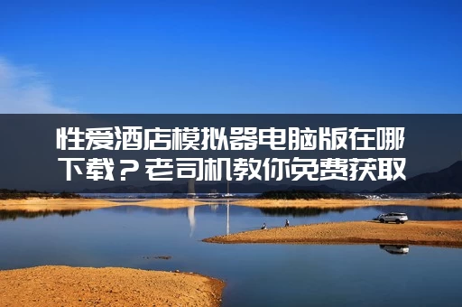 性爱酒店模拟器电脑版在哪下载？老司机教你免费获取！