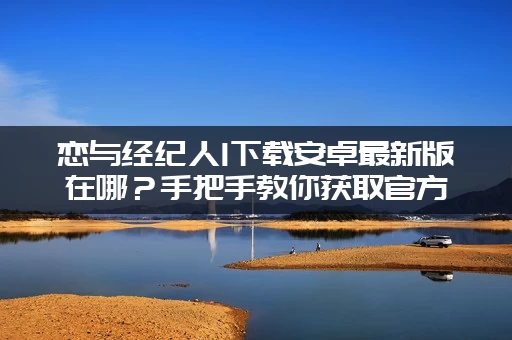 恋与经纪人1下载安卓最新版在哪？手把手教你获取官方资源！