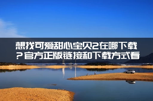 想找可爱甜心宝贝2在哪下载？官方正版链接和下载方式看这里！