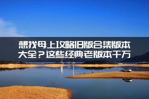 想找母上攻略旧版合集版本大全？这些经典老版本千万别错过！