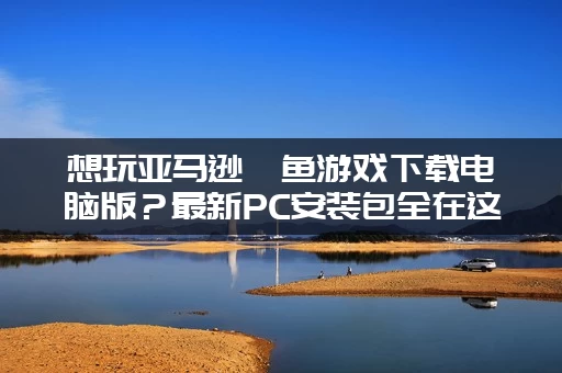 想玩亚马逊鲶鱼游戏下载电脑版？最新PC安装包全在这里！