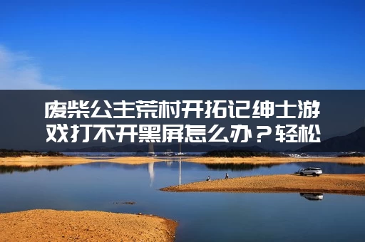 废柴公主荒村开拓记绅士游戏打不开黑屏怎么办？轻松解决所有BUG！