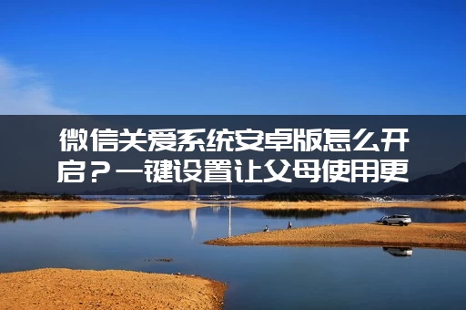 微信关爱系统安卓版怎么开启?一键设置让父母使用更安心 微信关爱系统安卓版怎么开启?一键设置让父母使用更安心