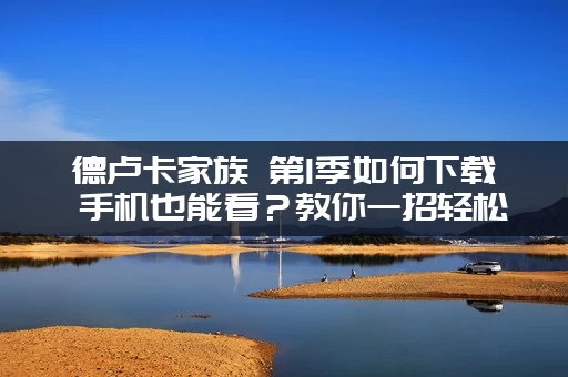 德卢卡家族 第1季如何下载 手机也能看？教你一招轻松缓存！