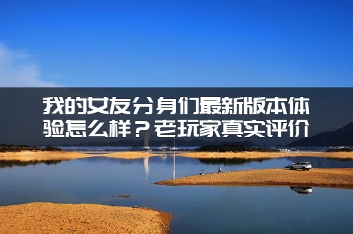 我的女友分身们最新版本体验怎么样？老玩家真实评价别错过！