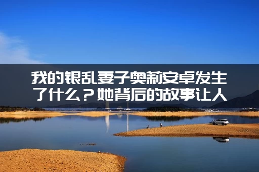 我的银乱妻子奥莉安卓发生了什么？她背后的故事让人心疼！