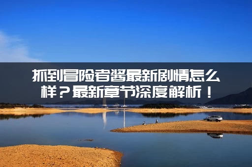 抓到冒险者酱最新剧情怎么样？最新章节深度解析！
