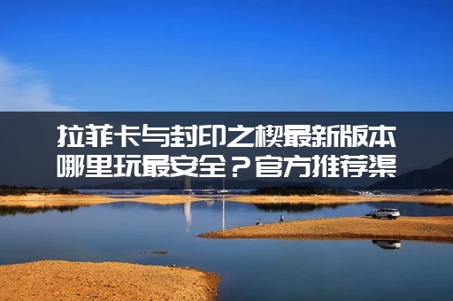 拉菲卡与封印之楔最新版本哪里玩最安全？官方推荐渠道汇总！