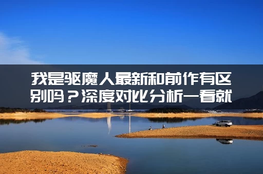 我是驱魔人最新和前作有区别吗？深度对比分析一看就懂！