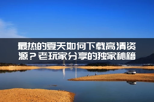 最热的夏天如何下载高清资源？老玩家分享的独家秘籍！