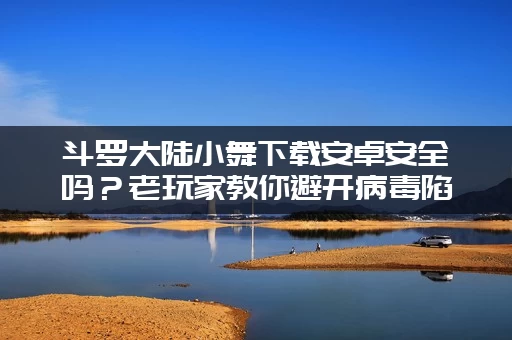 斗罗大陆小舞下载安卓安全吗？老玩家教你避开病毒陷阱！