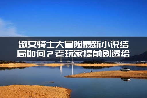 淑女骑士大冒险最新小说结局如何？老玩家提前剧透给你听！