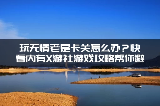 玩无情老是卡关怎么办？快看内有X游社游戏攻略帮你避坑！