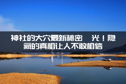 神社的大穴最新秘密曝光！隐藏的真相让人不敢相信