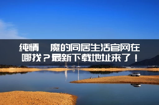 纯情魅魔的同居生活官网在哪找？最新下载地址来了！