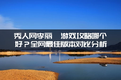 秀人网李丽莎游戏攻略哪个好？全网最佳版本对比分析！